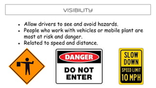 Visibility
● Allow drivers to see and avoid hazards.
● People who work with vehicles or mobile plant are
most at risk and danger.
● Related to speed and distance.
 