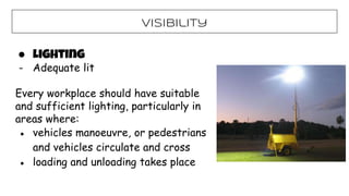 Visibility
● Lighting
- Adequate lit
Every workplace should have suitable
and sufficient lighting, particularly in
areas where:
● vehicles manoeuvre, or pedestrians
and vehicles circulate and cross
● loading and unloading takes place
 