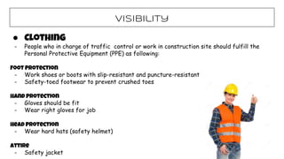 Visibility
● Clothing
- People who in charge of traffic control or work in construction site should fulfill the
Personal Protective Equipment (PPE) as following:
Foot Protection
- Work shoes or boots with slip-resistant and puncture-resistant
- Safety-toed footwear to prevent crushed toes
Hand Protection
- Gloves should be fit
- Wear right gloves for job
Head Protection
- Wear hard hats (safety helmet)
Attire
- Safety jacket
 