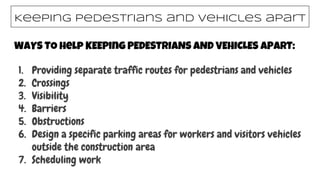 WAYS TO help KEEPing PEDESTRIANS AND VEHICLES APART:
1. Providing separate traffic routes for pedestrians and vehicles
2. Crossings
3. Visibility
4. Barriers
5. Obstructions
6. Design a specific parking areas for workers and visitors vehicles
outside the construction area
7. Scheduling work
Keeping pedestrians and vehicles apart
 