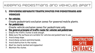 1. Providing separate traffic routes for pedestrians and
vehicles
● For vehicles:
Create pedestrian’s exclusion zones for powered mobile plants.
● For pedestrians:
Create vehicle exclusion zones for pedestrians only.
● The general principles of traffic routes for vehicles and pedestrians:
1. Ensure the traffic routes is wide enough.
2. Make sure the surfaces are suitable for vehicles and pedestrians to use.
3. Avoid steep slope.
4. Avoid sharp corners and blind bends.
5. Avoid obstruction to the routes.
6. Must be clearly marked and signposted
7. Maintain the routes.
Keeping pedestrians and vehicles apart
 