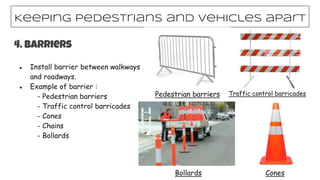 Keeping pedestrians and vehicles apart
4. Barriers
● Install barrier between walkways
and roadways.
● Example of barrier :
- Pedestrian barriers
- Traffic control barricades
- Cones
- Chains
- Bollards
Pedestrian barriers Traffic control barricades
Bollards Cones
 