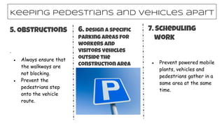 Keeping pedestrians and vehicles apart
5. Obstructions
·
● Always ensure that
the walkways are
not blocking.
● Prevent the
pedestrians step
onto the vehicle
route.
6. Design a specific
parking areas for
workers and
visitors vehicles
outside the
construction area ● Prevent powered mobile
plants, vehicles and
pedestrians gather in a
same area at the same
time.
7. Scheduling
work
 