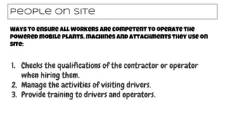 Ways to ensure all workers are competent to operate the
powered mobile plants, machines and attachments they use on
site:
People on site
1. Checks the qualifications of the contractor or operator
when hiring them.
2. Manage the activities of visiting drivers.
3. Provide training to drivers and operators.
 