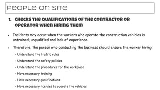 ● Incidents may occur when the workers who operate the construction vehicles is
untrained, unqualified and lack of experience.
● Therefore, the person who conducting the business should ensure the worker hiring:
- Understand the traffic rules
- Understand the safety policies
- Understand the procedures for the workplace
- Have necessary training
- Have necessary qualifications
- Have necessary licenses to operate the vehicles
People on site
1. Checks the qualifications of the contractor or
operator when hiring them
 