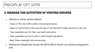 ● Visitors or visitor drivers should :
- Aware of the site traffic safety rules and procedures.
- Aware of restrictions on the size and type of vehicles before make deliveries to the site.
- Take reasonable care for their own health and safety.
- Take reasonable care not to affect other’s health and safety.
- Must follow reasonable instructions given.
● Contractors should also include the WHS (Work Health and Safety) management
plan.
People on site
2. Manage the activities of visiting drivers
 