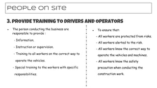 ● The person conducting the business are
responsible to provide :
- Information.
- Instruction or supervision.
- Training to all workers on the correct way to
operate the vehicles.
- Special training to the workers with specific
responsibilities.
People on site
3. pROVIDE TRAINING TO DRIVERS AND OPERATORS
● To ensure that:
- All workers are protected from risks.
- All workers alerted to the risk.
- All workers know the correct way to
operate the vehicles and machines.
- All workers know the safety
precaution when conducting the
construction work.
 
