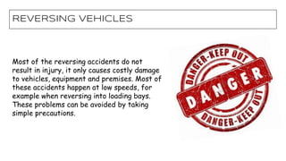 Most of the reversing accidents do not
result in injury, it only causes costly damage
to vehicles, equipment and premises. Most of
these accidents happen at low speeds, for
example when reversing into loading bays.
These problems can be avoided by taking
simple precautions.
REVERSING VEHICLES
 