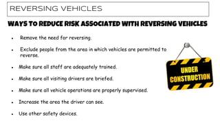 WAYS TO REDUCE RISK ASSOCIATED WITH REVERSING VEHICLES
● Remove the need for reversing.
● Exclude people from the area in which vehicles are permitted to
reverse.
● Make sure all staff are adequately trained.
● Make sure all visiting drivers are briefed.
● Make sure all vehicle operations are properly supervised.
● Increase the area the driver can see.
● Use other safety devices.
REVERSING VEHICLES
 