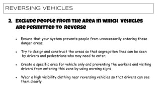 REVERSING VEHICLES
2. Exclude people from the area in which vehicles
are permitted to reverse
● Ensure that your system prevents people from unnecessarily entering these
danger areas.
● Try to design and construct the areas so that segregation lines can be seen
by drivers and pedestrians who may need to enter.
● Create a specific area for vehicle only and preventing the workers and visiting
drivers from entering this zone by using warning signs
● Wear a high visibility clothing near reversing vehicles so that drivers can see
them clearly
 