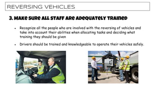 REVERSING VEHICLES
3. Make sure all staff are adequately trained
● Recognize all the people who are involved with the reversing of vehicles and
take into account their abilities when allocating tasks and deciding what
training they should be given
● Drivers should be trained and knowledgeable to operate their vehicles safely.
 