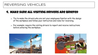REVERSING VEHICLES
4. Make sure all visiting drivers are briefed
● Try to make the drivers who are not your employees familiar with the design
of the workplace and follow your instruction and rules for reversing.
● For example: require the visiting drivers to report and receive instructions
before entering the workplace.
 