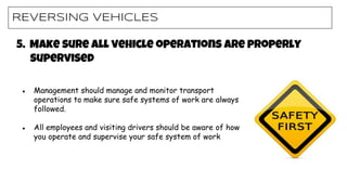 REVERSING VEHICLES
● Management should manage and monitor transport
operations to make sure safe systems of work are always
followed.
● All employees and visiting drivers should be aware of how
you operate and supervise your safe system of work
5. Make sure all vehicle operations are properly
supervised
 