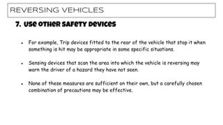 REVERSING VEHICLES
7. Use other safety devices
● For example, Trip devices fitted to the rear of the vehicle that stop it when
something is hit may be appropriate in some specific situations.
● Sensing devices that scan the area into which the vehicle is reversing may
warn the driver of a hazard they have not seen.
● None of these measures are sufficient on their own, but a carefully chosen
combination of precautions may be effective.
 