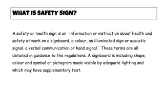 A safety or health sign is an ‘information or instruction about health and
safety at work on a signboard, a colour, an illuminated sign or acoustic
signal, a verbal communication or hand signal.’ These terms are all
detailed in guidance to the regulations. A signboard is including shape,
colour and symbol or pictogram made visible by adequate lighting and
which may have supplementary text.
WHAT IS SAFETY SIGN?
 