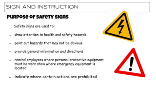 SIGN AND INSTRUCTION
Purpose of safety signs
Safety signs are used to:
● draw attention to health and safety hazards
● point out hazards that may not be obvious
● provide general information and directions
● remind employees where personal protective equipment
must be worn show where emergency equipment is
located
● indicate where certain actions are prohibited
 
