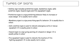 Types of signs
- Safety sign includes prohibition signs, mandatory signs, safe
condition signs, hazard signs and fire equipment signs.
- Prohibition signs is a sign prohibiting behavior likely to increase or
cause danger. It is usually red in colour.
- Mandatory signs is a sign prescribing specific behavior. It is usually blue in
colour.
- Safe condition signs is used to indicate emergency exits or rescue
equipment. It is usually green in colour.
- Hazard signs is a sign giving warning of a hazard or danger. It is
usually yellow in colour
- Fire equipment signs is used to indicate the location of fire
fighting equipment. It is also usually red in colour.
 