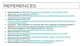 REFERENCES
● Retrieved October 27, 2016, from https://www.osha.gov/dte/grant_materials/fy08/sh-17795-
08/workzone_hazards_awareness_english.pdf
● Retrieved October 27, 2016, from http://www.worksafe.nt.gov.au/PDF%20Conversion/guide-for-traffic-
management-construction-work.pdf
● Retrieved October 27, 2016, from
http://www.safeworkaustralia.gov.au/sites/SWA/about/Publications/Documents/864/Traffic-Management-
Guide-Construction-work.pdf
● Construction - traffic management on construction sites. (2015, September 30). Retrieved October 27,
2016, from http://www.hse.gov.uk/construction/safetytopics/vehiclestrafficmanagement.htm
● Orbital traffic management. (2013). Retrieved October 27, 2016, from
http://www.orbitaltraffic.com.au/controlling-traffic-at-a-construction-site/
● Retrieved October 27, 2016, from
https://www.commerce.wa.gov.au/sites/default/files/atoms/files/safe_movement_of_veh.pdf
● Retrieved October 25, 2016, from
http://www.cic.hk/cic_data/pdf/about_cic/publications/eng/Site_Vehicales_and_Mobile_Plant.pdf
● Retrieved October 26, 2016, from
https://herts.polfed.org/images/stories/pdfs/health_and_safety/reversing_vehicles.pdf
● Retrieved October 27, 2016, from http://www.iapa.ca/pdf/safsigns.pdf
 
