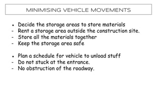● Decide the storage areas to store materials
- Rent a storage area outside the construction site.
- Store all the materials together
- Keep the storage area safe
● Plan a schedule for vehicle to unload stuff
- Do not stuck at the entrance.
- No obstruction of the roadway.
MiNIMISING VEHICLE MOVEMENTS
 