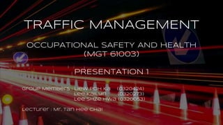 TRAFFIC MANAGEMENT
OCCUPATIONAL SAFETY AND HEALTH
(MGT 61003)
PRESENTATION 1
Group Members : Liew Poh Ka (0320424)
Lee Kailyn (0320273)
Lee Shze Hwa (0320053)
Lecturer : Mr. Tan Hee Chai
 