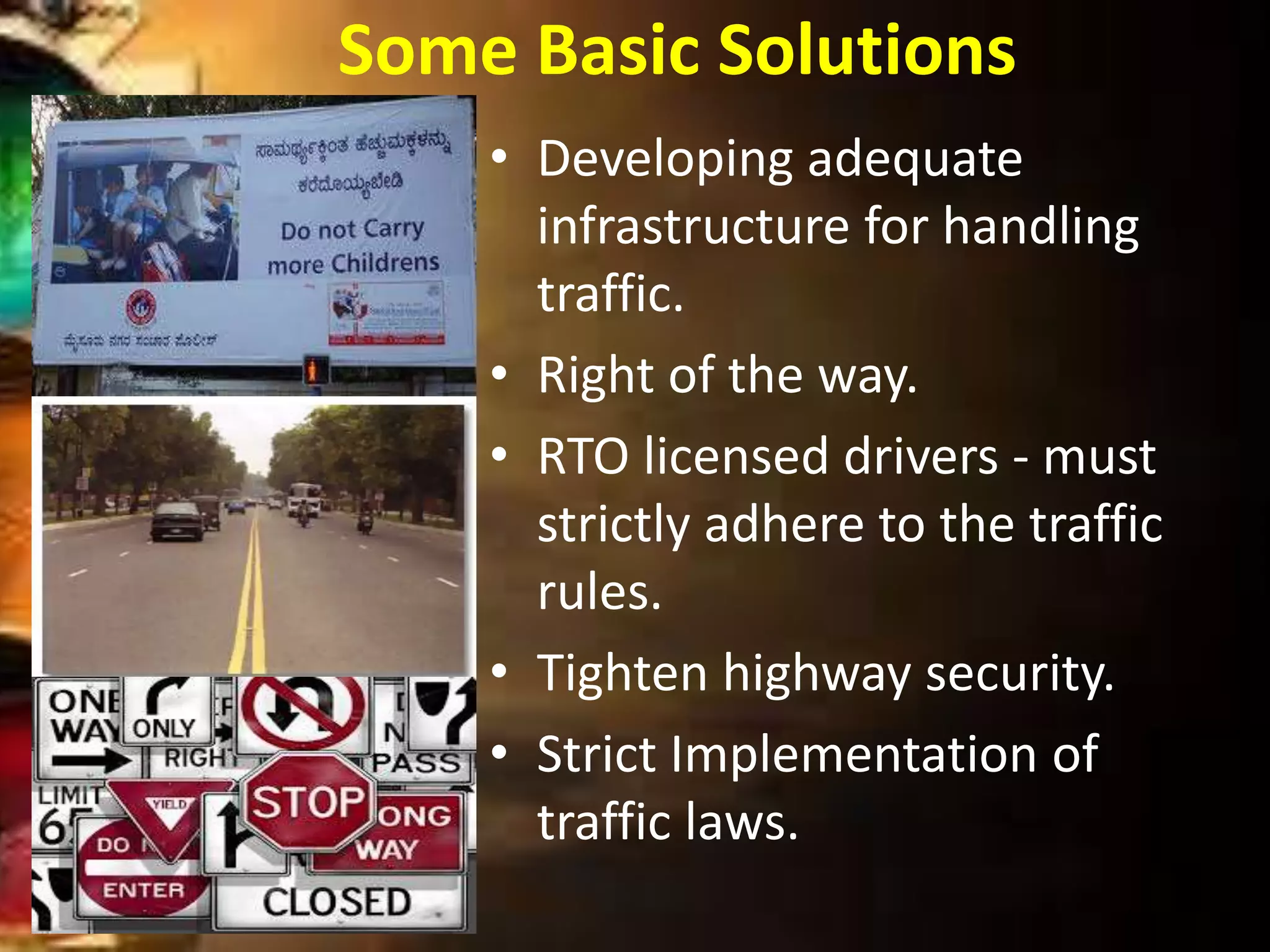 Some Basic Solutions
• Developing adequate
infrastructure for handling
traffic.
• Right of the way.
• RTO licensed drivers - must
strictly adhere to the traffic
rules.
• Tighten highway security.
• Strict Implementation of
traffic laws.
 