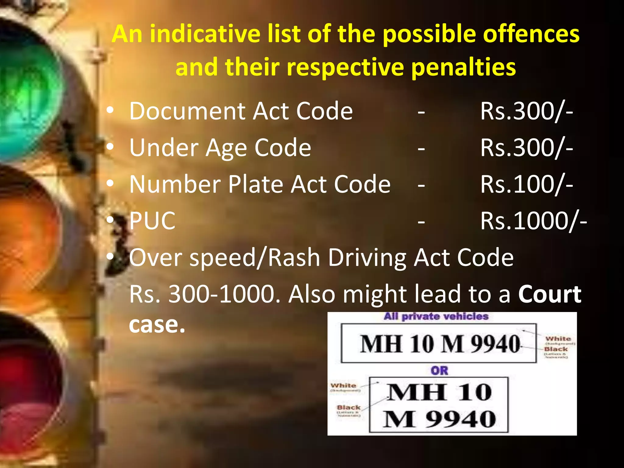 • Document Act Code - Rs.300/-
• Under Age Code - Rs.300/-
• Number Plate Act Code - Rs.100/-
• PUC - Rs.1000/-
• Over speed/Rash Driving Act Code
Rs. 300-1000. Also might lead to a Court
case.
An indicative list of the possible offences
and their respective penalties
 