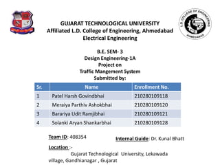 GUJARAT TECHNOLOGICAL UNIVERSITY
Affiliated L.D. College of Engineering, Ahmedabad
Electrical Engineering
B.E. SEM- 3
Design Engineering-1A
Project on
Traffic Mangement System
Submitted by:
Sr. Name Enrollment No.
1 Patel Harsh Govindbhai 210280109118
2 Meraiya Parthiv Ashokbhai 210280109120
3 Barariya Udit Ramjibhai 210280109121
4 Solanki Aryan Shankarbhai 210280109128
Location :-
Gujarat Technological University, Lekawada
village, Gandhianagar , Gujarat
Team ID: 408354 Internal Guide: Dr. Kunal Bhatt
 