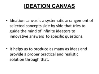 IDEATION CANVAS
• Ideation canvas is a systematic arrangement of
selected concepts side by side that tries to
guide the mind of infinite ideators to
innovative answers to specific questions.
• It helps us to produce as many as ideas and
provide a proper practical and realistic
solution through that.
 