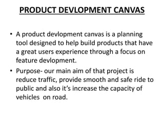 PRODUCT DEVLOPMENT CANVAS
• A product devlopment canvas is a planning
tool designed to help build products that have
a great users experience through a focus on
feature devlopment.
• Purpose- our main aim of that project is
reduce traffic, provide smooth and safe ride to
public and also it’s increase the capacity of
vehicles on road.
 