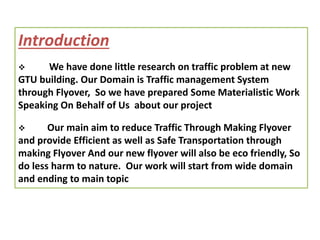 Introduction
 We have done little research on traffic problem at new
GTU building. Our Domain is Traffic management System
through Flyover, So we have prepared Some Materialistic Work
Speaking On Behalf of Us about our project
 Our main aim to reduce Traffic Through Making Flyover
and provide Efficient as well as Safe Transportation through
making Flyover And our new flyover will also be eco friendly, So
do less harm to nature. Our work will start from wide domain
and ending to main topic
 