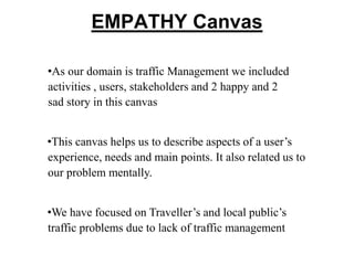 EMPATHY Canvas
•As our domain is traffic Management we included
activities , users, stakeholders and 2 happy and 2
sad story in this canvas
•This canvas helps us to describe aspects of a user’s
experience, needs and main points. It also related us to
our problem mentally.
•We have focused on Traveller’s and local public’s
traffic problems due to lack of traffic management
 