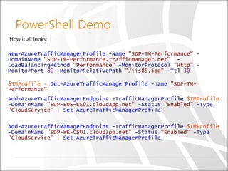 PowerShell Demo
How it all looks:
New-AzureTrafficManagerProfile -Name "SDP-TM-Performance" -
DomainName "SDP-TM-Performance.trafficmanager.net" -
LoadBalancingMethod "Performance" -MonitorProtocol "Http" -
MonitorPort 80 -MonitorRelativePath "/iis85.jpg" -Ttl 30
$TMProfile = Get-AzureTrafficManagerProfile -name "SDP-TM-
Performance"
Add-AzureTrafficManagerEndpoint -TrafficManagerProfile $TMProfile
-DomainName "SDP-EUS-CS01.cloudapp.net" -Status "Enabled" -Type
"CloudService" | Set-AzureTrafficManagerProfile
Add-AzureTrafficManagerEndpoint -TrafficManagerProfile $TMProfile
-DomainName "SDP-WE-CS01.cloudapp.net" -Status "Enabled" -Type
"CloudService" | Set-AzureTrafficManagerProfile
 