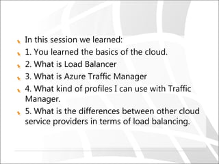 In this session we learned:
1. You learned the basics of the cloud.
2. What is Load Balancer
3. What is Azure Traffic Manager
4. What kind of profiles I can use with Traffic
Manager.
5. What is the differences between other cloud
service providers in terms of load balancing.
 