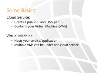 Some Basics:
Cloud Service:
• Grants a public IP and DNS per CS.
• Contains your Virtual Machines(VMs)
Virtual Machine:
• Hosts your service/application
• Multiple VMs can be under one cloud service.
 