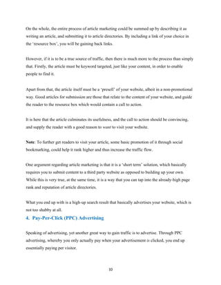 On the whole, the entire process of article marketing could be summed up by describing it as
writing an article, and submitting it to article directories. By including a link of your choice in
the ‘resource box’, you will be gaining back links.
However, if it is to be a true source of traffic, then there is much more to the process than simply
that. Firstly, the article must be keyword targeted, just like your content, in order to enable
people to find it.
Apart from that, the article itself must be a ‘presell’ of your website, albeit in a non-promotional
way. Good articles for submission are those that relate to the content of your website, and guide
the reader to the resource box which would contain a call to action.
It is here that the article culminates its usefulness, and the call to action should be convincing,
and supply the reader with a good reason to want to visit your website.
Note: To further get readers to visit your article, some basic promotion of it through social
bookmarking, could help it rank higher and thus increase the traffic flow.
One argument regarding article marketing is that it is a ‘short term’ solution, which basically
requires you to submit content to a third party website as opposed to building up your own.
While this is very true, at the same time, it is a way that you can tap into the already-high page
rank and reputation of article directories.
What you end up with is a high-up search result that basically advertises your website, which is
not too shabby at all.
4. Pay-Per-Click (PPC) Advertising
Speaking of advertising, yet another great way to gain traffic is to advertise. Through PPC
advertising, whereby you only actually pay when your advertisement is clicked, you end up
essentially paying per visitor.
10
 