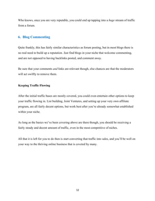 Who knows, once you are very reputable, you could end up tapping into a huge stream of traffic
from a forum.
6. Blog Commenting
Quite frankly, this has fairly similar characteristics as forum posting, but in most blogs there is
no real need to build up a reputation. Just find blogs in your niche that welcome commenting,
and are not opposed to having backlinks posted, and comment away.
Be sure that your comments and links are relevant though, else chances are that the moderators
will act swiftly to remove them.
Keeping Traffic Flowing
After the initial traffic bases are mostly covered, you could even entertain other options to keep
your traffic flowing in. List building, Joint Ventures, and setting up your very own affiliate
program, are all fairly decent options, but work best after you’re already somewhat established
within your niche.
As long as the basics we’ve been covering above are there though, you should be receiving a
fairly steady and decent amount of traffic, even in the most competitive of niches.
All that it is left for you to do then is start converting that traffic into sales, and you’ll be well on
your way to the thriving online business that is coveted by many.
12
EVERY online business needs traﬃc.
There's no exception.if you want to get
unlimited free traﬃc,that converts into actual
BUYERS. instant access here:
 