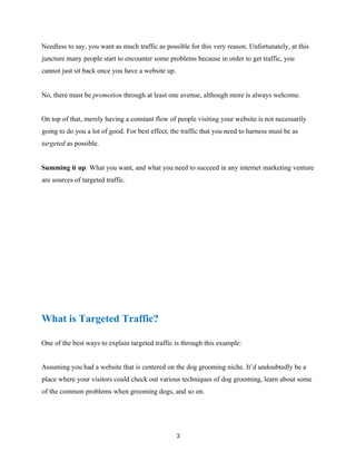 Needless to say, you want as much traffic as possible for this very reason. Unfortunately, at this
juncture many people start to encounter some problems because in order to get traffic, you
cannot just sit back once you have a website up.
No, there must be promotion through at least one avenue, although more is always welcome.
On top of that, merely having a constant flow of people visiting your website is not necessarily
going to do you a lot of good. For best effect, the traffic that you need to harness must be as
targeted as possible.
Summing it up: What you want, and what you need to succeed in any internet marketing venture
are sources of targeted traffic.
What is Targeted Traffic?
One of the best ways to explain targeted traffic is through this example:
Assuming you had a website that is centered on the dog grooming niche. It’d undoubtedly be a
place where your visitors could check out various techniques of dog grooming, learn about some
of the common problems when grooming dogs, and so on.
3
 