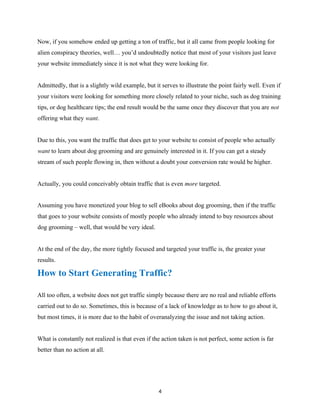 Now, if you somehow ended up getting a ton of traffic, but it all came from people looking for
alien conspiracy theories, well… you’d undoubtedly notice that most of your visitors just leave
your website immediately since it is not what they were looking for.
Admittedly, that is a slightly wild example, but it serves to illustrate the point fairly well. Even if
your visitors were looking for something more closely related to your niche, such as dog training
tips, or dog healthcare tips; the end result would be the same once they discover that you are not
offering what they want.
Due to this, you want the traffic that does get to your website to consist of people who actually
want to learn about dog grooming and are genuinely interested in it. If you can get a steady
stream of such people flowing in, then without a doubt your conversion rate would be higher.
Actually, you could conceivably obtain traffic that is even more targeted.
Assuming you have monetized your blog to sell eBooks about dog grooming, then if the traffic
that goes to your website consists of mostly people who already intend to buy resources about
dog grooming – well, that would be very ideal.
At the end of the day, the more tightly focused and targeted your traffic is, the greater your
results.
How to Start Generating Traffic?
All too often, a website does not get traffic simply because there are no real and reliable efforts
carried out to do so. Sometimes, this is because of a lack of knowledge as to how to go about it,
but most times, it is more due to the habit of overanalyzing the issue and not taking action.
What is constantly not realized is that even if the action taken is not perfect, some action is far
better than no action at all.
4
 