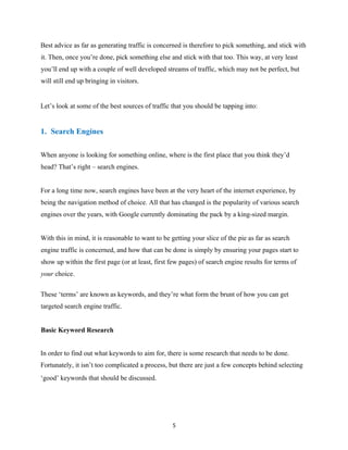 Best advice as far as generating traffic is concerned is therefore to pick something, and stick with
it. Then, once you’re done, pick something else and stick with that too. This way, at very least
you’ll end up with a couple of well developed streams of traffic, which may not be perfect, but
will still end up bringing in visitors.
Let’s look at some of the best sources of traffic that you should be tapping into:
1. Search Engines
When anyone is looking for something online, where is the first place that you think they’d
head? That’s right – search engines.
For a long time now, search engines have been at the very heart of the internet experience, by
being the navigation method of choice. All that has changed is the popularity of various search
engines over the years, with Google currently dominating the pack by a king-sized margin.
With this in mind, it is reasonable to want to be getting your slice of the pie as far as search
engine traffic is concerned, and how that can be done is simply by ensuring your pages start to
show up within the first page (or at least, first few pages) of search engine results for terms of
your choice.
These ‘terms’ are known as keywords, and they’re what form the brunt of how you can get
targeted search engine traffic.
Basic Keyword Research
In order to find out what keywords to aim for, there is some research that needs to be done.
Fortunately, it isn’t too complicated a process, but there are just a few concepts behind selecting
‘good’ keywords that should be discussed.
5
 