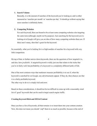 1. Search Volume
Basically, it is the amount of searches of the keyword you’re looking at, and is either
measured as ‘searches per month’ or ‘searches per day’. It should go without saying that
more searches is definitely better.
2. Competing Websites
For each keyword, there are bound to be at least some competing websites also targeting
the same term (although, maybe not by purpose). Just searching for the keyword you’re
looking at in Google will give you an idea of how many competing websites there are. If
there aren’t many, then that’s great for the keyword.
So essentially, what you’re looking for is a high number of searches for a keyword with very
little competition.
On top of that, to further narrow down keywords, there are the questions of how targeted it is,
and also, how profitable. A targeted keyword is really just one that relates to the niche that
you’re in fairly well, but profitability of a keyword is a completely different kettle of fish.
One of the most common ways that marketers measure profitability is to see if, when the
keyword is searched for on Google, any advertisements appear. If they do, then chances are that
it is a fairly profitable keyword.
The other way to do so is simply trial and error.
Based on these considerations, it should not be too difficult to come up with a reasonably sized
list of ‘good’ keywords that can be used to target search engine traffic.
Creating Keyword Rich and SEO-d Content
Once you have a list of keywords, all that remains is to insert them into your content creation.
Now, this does not mean you should ‘stuff’ them in as much as possible, because at the end of
6
 