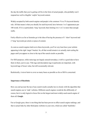 the day the traffic that you’re getting will be in the form of actual people, who probably won’t
respond too well to illegible ‘stuffed’ keyword content.
Widely accepted by both search engines and people is the common 1% to 3% keyword density
rule. All that means is that you should, for each keyword, have between 1 to 3 appearances per
100 words. If it is a particularly ‘long’ keyword, then limiting it to 1 or 2 is more than enough
really.
Fairly effective as far as formulas go is the idea of having the presence of 1 ‘short’ keyword and
2 ‘long’ keywords per article or piece of content.
As soon as search engines latch on to these keywords, you’ll at very least have your website
appearing in the right ‘target’ bracket. So, all that would remain is to actually start scaling the
pages until you appear as close to the top of the search results as possible.
For SEO purposes, while meta-tags are largely unused nowadays, it still is a good idea to have
them in there, just in case. Title tags and description tags in particular are important, with
keyword tags of lesser value, but still occasionally relevant.
Realistically, it never hurts to cover as many bases as possible as far as SEO is concerned.
Importance of Backlinks
How you end up near the top of any search results actually ties in closely with the algorithm that
search engines use to ‘rank’ websites. Different search engines would do this differently of
course, but it is only logical to focus first on the largest and most widely-used search engine of
them all: Google.
Far as Google goes, there is one thing that has been proven to affect search engine rankings, and
that is actual links by other third-party websites to your own, which are called ‘backlinks’.
7
EVERY online business needs traﬃc.
There's no exception.if you want to get unlimited free traﬃc,that
converts into actual BUYERS. instant access here:
 