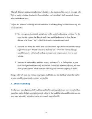 After all, if there is an interesting bookmark that draws the attention of the crowds of people who
flock to social websites, then there will probably be a correspondingly high amount of visitors
who want to know more.
Despite this, there are two things that one should be aware of regarding social bookmarking, and
social networks:
1. Not every piece of content is going to do well in social bookmarking websites. For the
most part, the content that does do well when social bookmarked is those that are
deemed to be ‘fresh’, ‘hip’, expertly informative, or even controversial.
2. Research has shown that traffic from social bookmarking websites tends to have a very
high ‘bounce rate’. What this means is that very few visitors that come in through
social bookmarks will actually end up staying around long enough to browse your
website.
3. Some social bookmarking websites are very niche specific, so finding those in your
niche could presumably not only increase the value of the backlinks obtained, but also
allow you to do much better due to the relevancy and automatic targeting of traffic.
Being a relatively easy and painless way to gain backlinks, and also build up yet another traffic
stream, social bookmarking is certainly worthwhile.
3. Article Marketing
Another easy way of gaining both backlinks and traffic, article marketing is more powerful than
many first realize. In fact, some people use it solely for the backlink value, and by doing so, are
ignoring a potentially incredible source of extremely targeted traffic.
9
EVERY online business needs traﬃc.
There's no exception.if you want to get unlimited free
traﬃc,that converts into actual BUYERS. instant access
here:
 