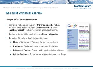 construktiv GmbH ·Haferwende 1 · 28357 Bremen · 0421/27867-0 · Invalidenstraße 112 · 10115 Berlin · 030/200569-0
Marketing on Tour 2010 – Suchmaschinenoptimierung für die Universal Search
„Google 2.0“– Die vertikale Suche
 Wording: Neben dem Begriff „Universal Search“ haben
sich auch die Bezeichnungen „Blended Search“ und
„Vertical Search“ etabliert, meinen aber das Gleiche.
 Google unterscheidet nach diversen Such-Kategorien
 Beispiele für solche Such-Kategorien sind:
 News – Suche nach Themen die sehr aktuell sind
 Produkte – Suche mit konkretem Kauf-Interesse
 Bilder und Videos – Suche nach multimedialen Inhalten
 Lokale Suche – z. B. Suche nach Dienstleistern und Shops
Was heißt Universal Search?
construktiv GmbH ·Haferwende 1 · 28357 Bremen · 0421/27867-0 · Invalidenstraße 112 · 10115 Berlin · 030/200569-0
 