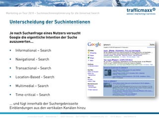 construktiv GmbH ·Haferwende 1 · 28357 Bremen · 0421/27867-0 · Invalidenstraße 112 · 10115 Berlin · 030/200569-0
Marketing on Tour 2010 – Suchmaschinenoptimierung für die Universal Search
Je nach Suchanfrage eines Nutzers versucht
Google die eigentliche Intention der Suche
auszuwerten...
 Informational – Search
 Navigational - Search
 Transactional – Search
 Location-Based - Search
 Multimedial – Search
 Time-critical – Search
... und fügt innerhalb der Suchergebnisseite
Einblendungen aus den vertikalen Kanälen hinzu
Unterscheidung der Suchintentionen
construktiv GmbH ·Haferwende 1 · 28357 Bremen · 0421/27867-0 · Invalidenstraße 112 · 10115 Berlin · 030/200569-0
 