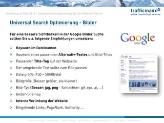 construktiv GmbH ·Haferwende 1 · 28357 Bremen · 0421/27867-0 · Invalidenstraße 112 · 10115 Berlin · 030/200569-0
Marketing on Tour 2010 – Suchmaschinenoptimierung für die Universal Search
Für eine bessere Sichtbarkeit in der Google Bilder Suche
sollten Sie u.a. folgende Empfehlungen umsetzen:
 Keyword im Dateinamen
 Auswahl eines passenden Alternativ-Textes und Bild-Titles
 Passender Title-Tag auf der Webseite
 Der umgebende Text sollte zum Bild passen
 Dateigröße (150 – 500KByte)
 Bildgröße (Besser größer, als kleiner)
 Bild-Typ (Besser: jpg, png - Schlechter: gif, eps, ai, ...)
 Bilder-Sitemap
 Interne Verlinkung der Website
 Eingehende Links, PageRank, Authority …
Universal Search Optimierung - Bilder
construktiv GmbH ·Haferwende 1 · 28357 Bremen · 0421/27867-0 · Invalidenstraße 112 · 10115 Berlin · 030/200569-0
 