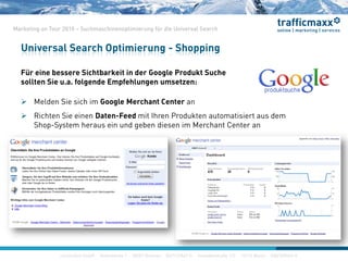 construktiv GmbH ·Haferwende 1 · 28357 Bremen · 0421/27867-0 · Invalidenstraße 112 · 10115 Berlin · 030/200569-0
Marketing on Tour 2010 – Suchmaschinenoptimierung für die Universal Search
Für eine bessere Sichtbarkeit in der Google Produkt Suche
sollten Sie u.a. folgende Empfehlungen umsetzen:
 Melden Sie sich im Google Merchant Center an
 Richten Sie einen Daten-Feed mit Ihren Produkten automatisiert aus dem
Shop-System heraus ein und geben diesen im Merchant Center an
Universal Search Optimierung - Shopping
construktiv GmbH ·Haferwende 1 · 28357 Bremen · 0421/27867-0 · Invalidenstraße 112 · 10115 Berlin · 030/200569-0
 