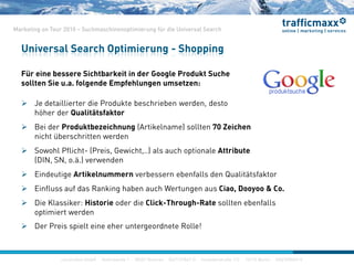 construktiv GmbH ·Haferwende 1 · 28357 Bremen · 0421/27867-0 · Invalidenstraße 112 · 10115 Berlin · 030/200569-0
Marketing on Tour 2010 – Suchmaschinenoptimierung für die Universal Search
Für eine bessere Sichtbarkeit in der Google Produkt Suche
sollten Sie u.a. folgende Empfehlungen umsetzen:
 Je detaillierter die Produkte beschrieben werden, desto
höher der Qualitätsfaktor
 Bei der Produktbezeichnung (Artikelname) sollten 70 Zeichen
nicht überschritten werden
 Sowohl Pflicht- (Preis, Gewicht,..) als auch optionale Attribute
(DIN, SN, o.ä.) verwenden
 Eindeutige Artikelnummern verbessern ebenfalls den Qualitätsfaktor
 Einfluss auf das Ranking haben auch Wertungen aus Ciao, Dooyoo & Co.
 Die Klassiker: Historie oder die Click-Through-Rate sollten ebenfalls
optimiert werden
 Der Preis spielt eine eher untergeordnete Rolle!
Universal Search Optimierung - Shopping
construktiv GmbH ·Haferwende 1 · 28357 Bremen · 0421/27867-0 · Invalidenstraße 112 · 10115 Berlin · 030/200569-0
 