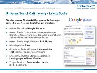 construktiv GmbH ·Haferwende 1 · 28357 Bremen · 0421/27867-0 · Invalidenstraße 112 · 10115 Berlin · 030/200569-0
Marketing on Tour 2010 – Suchmaschinenoptimierung für die Universal Search
Für eine bessere Sichtbarkeit bei lokalen Suchanfragen
sollten Sie u.a. folgende Empfehlungen umsetzen:
 Melden Sie sich bei Google Places an
 Nutzen Sie die für Ihre Unternehmung relevanten
Branchen-Angaben und hinterlegen Sie Informationen
zu Ihrem Unternehmen und Ihren Stores
 Nutzen Sie die Möglichkeit zum Bulk-Upload
 Hinterlegen Sie Fotos
 Optimieren Sie Ihre Places mit Keywords im
Titel und innerhalb der Beschreibung
 Erstellen Sie für Ihre Stores entspechende
Landingpages auf Ihrer Website
 Tragen Sie sich in Branchen-Portale ein
(Gelbe Seiten, etc.)
Universal Search Optimierung – Lokale Suche
construktiv GmbH ·Haferwende 1 · 28357 Bremen · 0421/27867-0 · Invalidenstraße 112 · 10115 Berlin · 030/200569-0
 