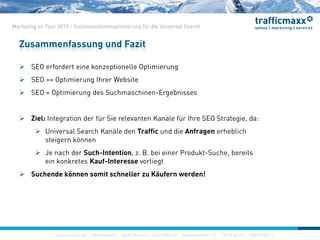 construktiv GmbH ·Haferwende 1 · 28357 Bremen · 0421/27867-0 · Invalidenstraße 112 · 10115 Berlin · 030/200569-0
Marketing on Tour 2010 – Suchmaschinenoptimierung für die Universal Search
 SEO erfordert eine konzeptionelle Optimierung
 SEO >= Optimierung Ihrer Website
 SEO = Optimierung des Suchmaschinen-Ergebnisses
 Ziel: Integration der für Sie relevanten Kanäle für Ihre SEO Strategie, da:
 Universal Search Kanäle den Traffic und die Anfragen erheblich
steigern können
 Je nach der Such-Intention, z. B. bei einer Produkt-Suche, bereits
ein konkretes Kauf-Interesse vorliegt
 Suchende können somit schneller zu Käufern werden!
Zusammenfassung und Fazit
construktiv GmbH ·Haferwende 1 · 28357 Bremen · 0421/27867-0 · Invalidenstraße 112 · 10115 Berlin · 030/200569-0
 