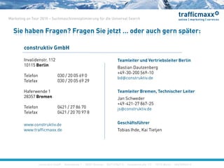 construktiv GmbH ·Haferwende 1 · 28357 Bremen · 0421/27867-0 · Invalidenstraße 112 · 10115 Berlin · 030/200569-0
Marketing on Tour 2010 – Suchmaschinenoptimierung für die Universal Search
construktiv GmbH ·Haferwende 1 · 28357 Bremen · 0421/27867-0 · Invalidenstraße 112 · 10115 Berlin · 030/200569-0
Sie haben Fragen? Fragen Sie jetzt … oder auch gern später:
construktiv GmbH ·Haferwende 1 · 28357 Bremen · 0421/27867-0 · Invalidenstraße 112 · 10115 Berlin · 030/200569-0
construktiv GmbH
Haferwende 1
28357 Bremen
Telefon 0421 / 27 86 70
Telefax 0421 / 20 70 97 8
www.construktiv.de
www.trafficmaxx.de
Invalidenstr. 112
10115 Berlin
Telefon 030 / 20 05 69 0
Telefax 030 / 20 05 69 29
Geschäftsführer
Tobias Ihde, Kai Tietjen
Teamleiter und Vertriebsleiter Berlin
Bastian Dautzenberg
+49-30-200 569-10
bd@construktiv.de
Teamleiter Bremen, Technischer Leiter
Jan Schweder
+49-421-27 867-25
js@construktiv.de
 
